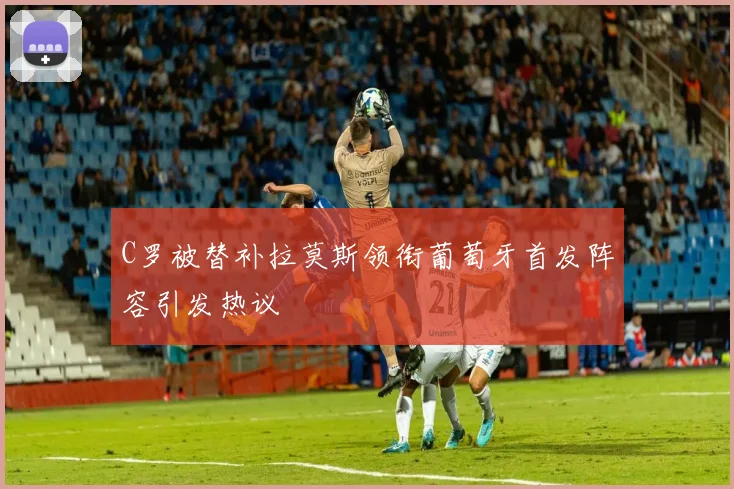 C罗被替补拉莫斯领衔葡萄牙首发阵容引发热议