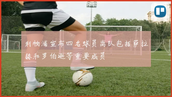 利物浦宣布四名球员离队包括萨拉赫和罗伯逊等重要成员