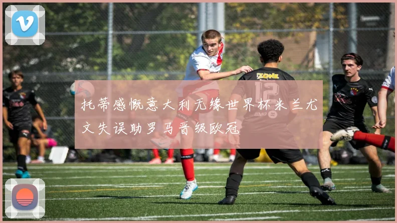 托蒂感慨意大利无缘世界杯米兰尤文失误助罗马晋级欧冠