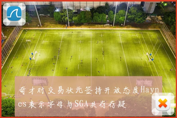 奇才对交易状元签持开放态度Haynes表示字母与SGA共存存疑