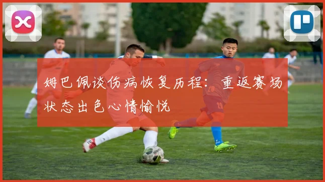 姆巴佩谈伤病恢复历程：重返赛场状态出色心情愉悦