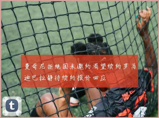 曼奇尼拒绝国米邀约渴望续约罗马迪巴拉静待续约报价回应