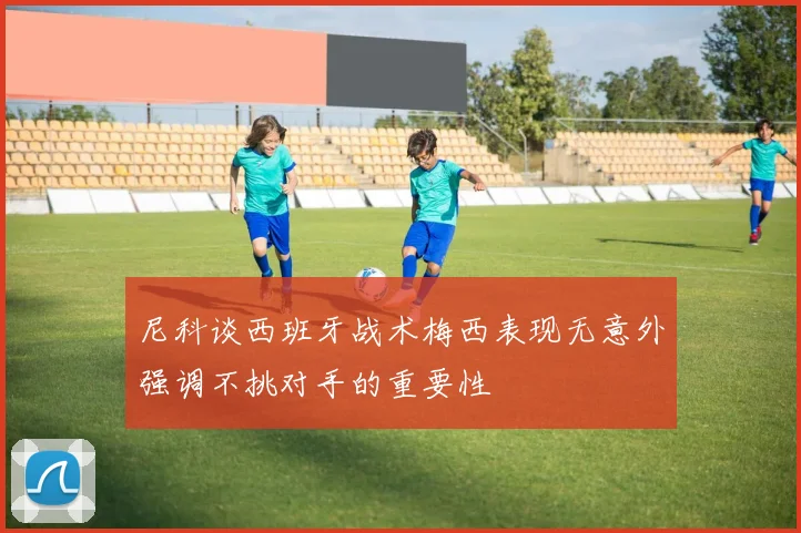 尼科谈西班牙战术梅西表现无意外强调不挑对手的重要性