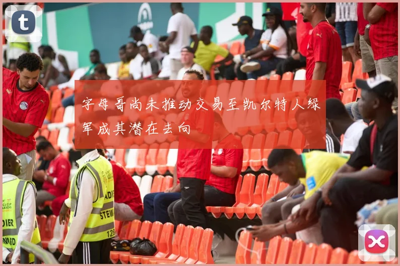 字母哥尚未推动交易至凯尔特人绿军成其潜在去向