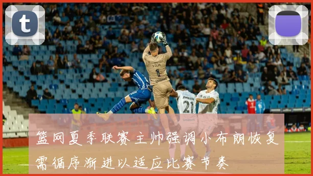 篮网夏季联赛主帅强调小布朗恢复需循序渐进以适应比赛节奏