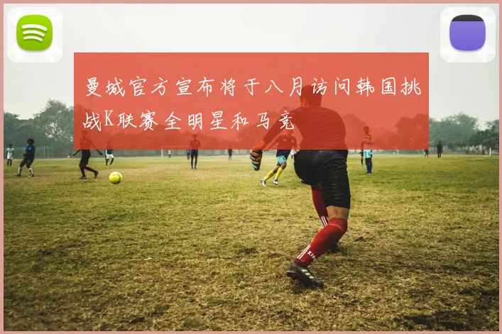 曼城官方宣布将于八月访问韩国挑战K联赛全明星和马竞