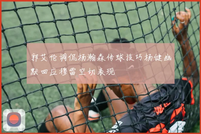 郭艾伦调侃杨瀚森传球技巧杨健幽默回应穆雷空切表现