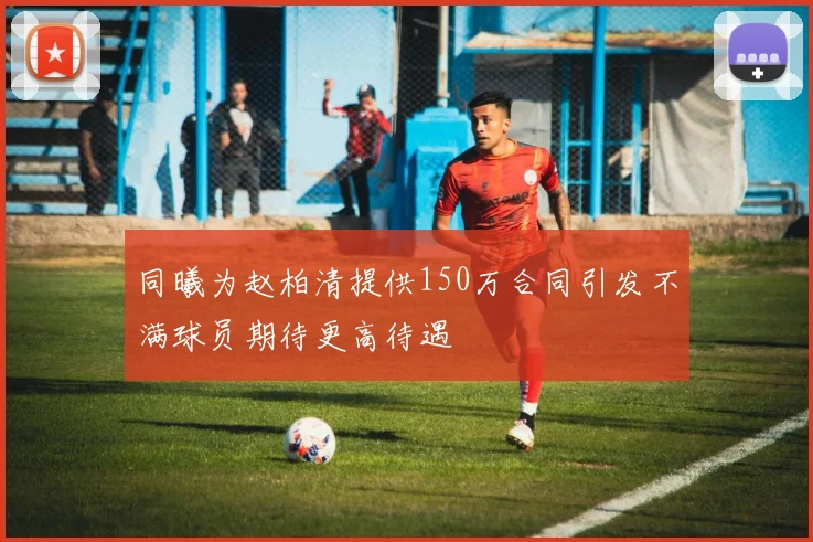 同曦为赵柏清提供150万合同引发不满球员期待更高待遇
