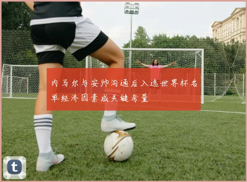 内马尔与安帅沟通后入选世界杯名单经济因素成关键考量