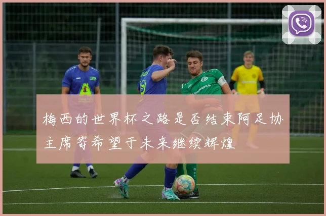 梅西的世界杯之路是否结束阿足协主席寄希望于未来继续辉煌