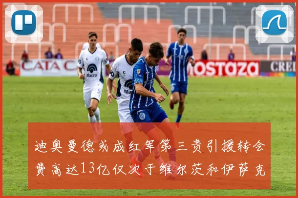 迪奥曼德或成红军第三贵引援转会费高达13亿仅次于维尔茨和伊萨克