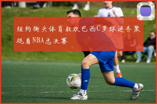 纽约街头体育狂欢巴西C罗球迷齐聚观看NBA总决赛