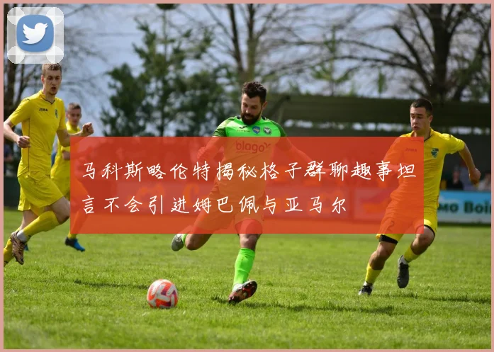 马科斯略伦特揭秘格子群聊趣事坦言不会引进姆巴佩与亚马尔