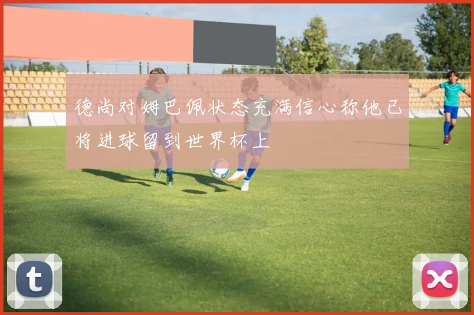德尚对姆巴佩状态充满信心称他已将进球留到世界杯上