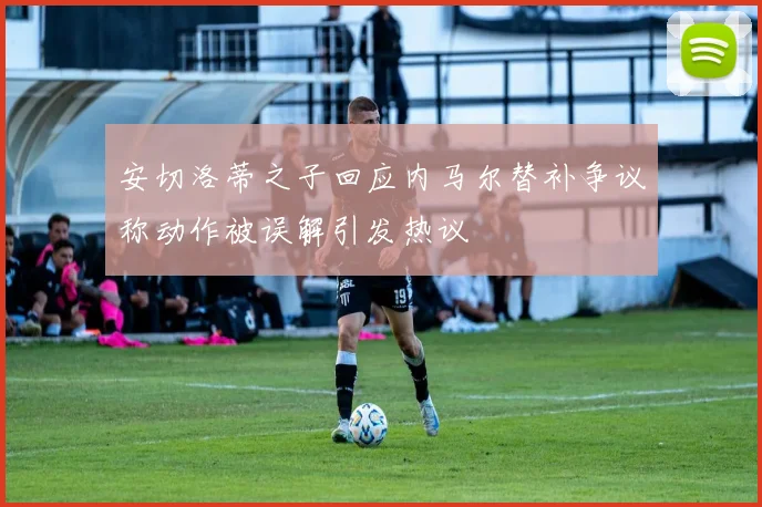 安切洛蒂之子回应内马尔替补争议称动作被误解引发热议